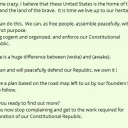 Call me crazy, I believe that these United States is the home of the free and the land of the brave.  It is time we live up to our heritage.We can do this.  We can, as free people, assemble peacefully, with a distinct purpose, being cogent and organized, and enforce our Constitutional Republic.